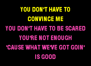 YOU DON'T HAVE TO
COHVIHCE ME
YOU DON'T HAVE TO BE SCARED
YOU'RE HOT ENOUGH
'CAUSE WHAT WE'VE GOT GOIH'
IS GOOD