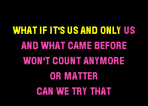 WHAT IF IT'S US AND ONLY US
AND WHAT CAME BEFORE
WON'T COUNT AHYMORE

0R MATTER
CAN WE TRY THAT