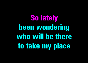 So lately
been wondering

who will be there
to take my place