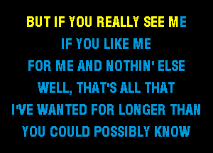 BUT IF YOU REALLY SEE ME
IF YOU LIKE ME
FOR ME AND HOTHlH' ELSE
WELL, THAT'S ALL THAT
I'VE WANTED FOR LONGER THAN
YOU COULD POSSIBLY KNOW