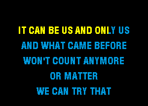 IT CAN BE USRND ONLY US
AND WHAT CRME BEFORE
WON'T COUNT AHYMORE

0R MATTER
WE CAN TRY THAT