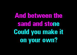 And between the
sand and stone

Could you make it
on your own?