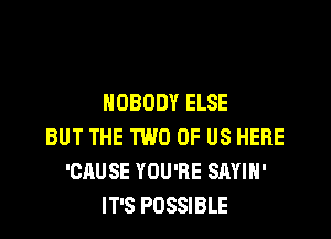 NOBODY ELSE

BUT THE TWO OF US HERE
'GAUSE YOU'RE SAYIH'
IT'S POSSIBLE