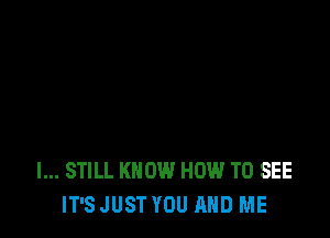 I... STILL KNOW HOW TO SEE
IT'S JUST YOU AND ME