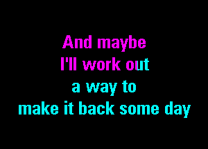 And maybe
I'll work out

a way to
make it back some day