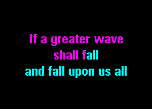 If a greater wave

shall fall
and fall upon us all