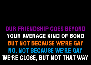 OUR FRIENDSHIP GOES BEYOND
YOUR AVERAGE KIND OF BOND
BUT NOT BECAUSE WE'RE GAY
H0, HOT BECAUSE WE'RE GAY
WE'RE CLOSE, BUT NOT THAT WAY