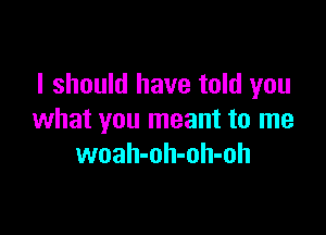 I should have told you

what you meant to me
woah-oh-oh-oh