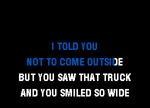 I TOLD YOU
NOT TO COME OUTSIDE
BUT YOU SAW THAT TRUCK
AND YOU SMILED 80 WIDE