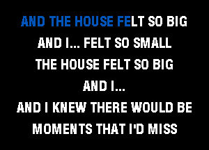 AND THE HOUSE FELT SO BIG
AND I... FELT SO SMALL
THE HOUSE FELT SO BIG

AND I...
AHD I KNEW THERE WOULD BE
MOMENTS THAT I'D MISS