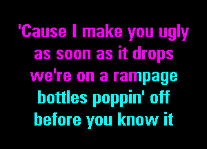 'Cause I make you ugly
as soon as it drops
we're on a rampage

bottles poppin' off
before you know it