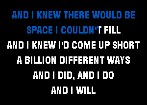 MID I KNEW THERE WOULD BE
SPACE I COULDN'T FILL
MID I KNEW I'D COME UP SHORT
A BILLION DIFFERENT WAYS
MID I DID, MID I DO
MID I WILL