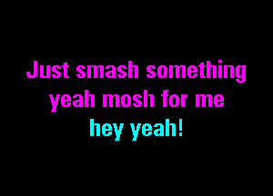 Just smash something

yeah mosh for me
hey yeah!