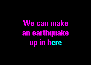 We can make

an earthquake
up in here