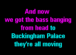 And now
we got the bass hanging

from head to
Buckingham Palace
they're all moving