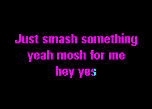 Just smash something

yeah mosh for me
hey yes