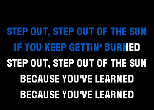 STEP OUT, STEP OUT OF THE SUN
IF YOU KEEP GETTIH' BURHED
STEP OUT, STEP OUT OF THE SUN
BECAUSE YOU'VE LEARNED
BECAUSE YOU'VE LEARNED