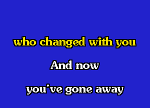 who changed with you

And now

you've gone away