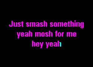 Just smash something

yeah mosh for me
hey yeah