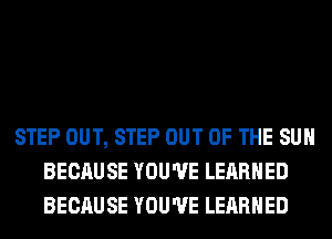 STEP OUT, STEP OUT OF THE SUN
BECAUSE YOU'VE LERRHED
BECAUSE YOU'VE LERRHED