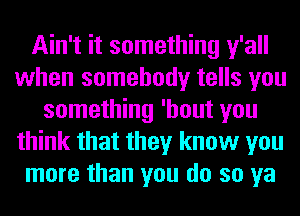 Ain't it something y'all
when somebody tells you
something 'hout you
think that they know you
more than you do so ya