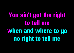 You ain't got the right
to tell me

when and where to go
no right to tell me