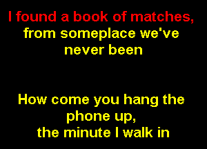 I found a book of matches,
from someplace we've
neverbeen

How come you hang the
phone up,
the minute I walk in