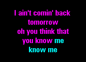 I ain't comin' back
tomorrow

oh you think that
you know me
know me