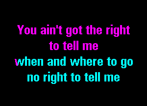 You ain't got the right
to tell me

when and where to go
no right to tell me