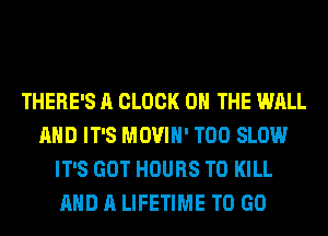 THERE'S A CLOCK ON THE WALL
AND IT'S MOVIH' T00 SLOW
IT'S GOT HOURS TO KILL
AND A LIFETIME TO GO