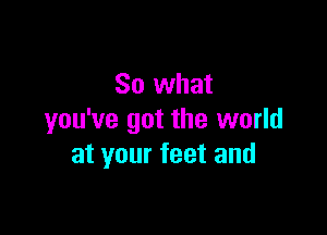 So what

you've got the world
at your feet and