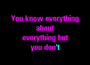 You know everything
about

everything but
you don't