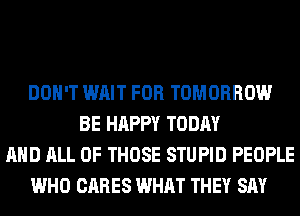 DON'T WAIT FOR TOMORROW
BE HAPPY TODAY
AND ALL OF THOSE STUPID PEOPLE
WHO CARES WHAT THEY SAY