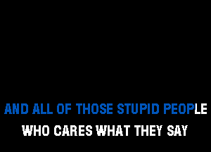 AND ALL OF THOSE STUPID PEOPLE
WHO CARES WHAT THEY SAY