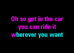 Oh so get in the car

you can ride it
wherever you want