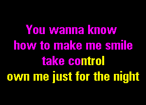 You wanna know
how to make me smile
take control
own me iust for the night