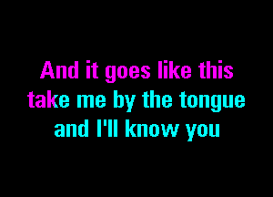 And it goes like this

take me by the tongue
and I'll know you