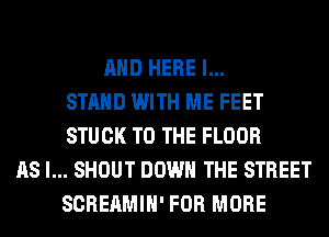 AND HERE I...
STAHD WITH ME FEET
STUCK TO THE FLOOR
AS I... SHOUT DOWN THE STREET
SCREAMIH' FOR MORE