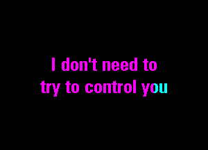 I don't need to

try to control you