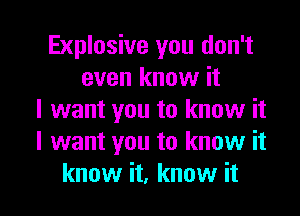 Explosive you don't
even know it
I want you to know it
I want you to know it

know it, know it I