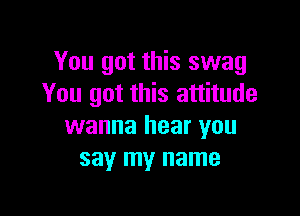 You got this swag
You got this attitude

wanna hear you
say my name