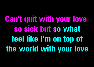 Can't quit with your love
so sick but so what
feel like I'm on top of
the world with your love