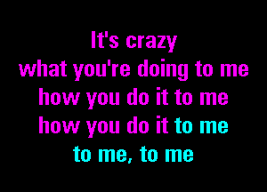 It's crazy
what you're doing to me

how you do it to me
how you do it to me
to me, to me