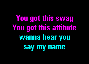 You got this swag
You got this attitude

wanna hear you
say my name