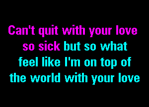 Can't quit with your love
so sick but so what
feel like I'm on top of
the world with your love