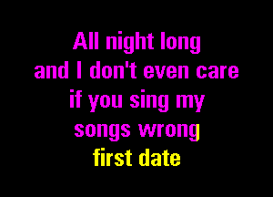 All night long
and I don't even care

if you sing my
songs wrong
first date