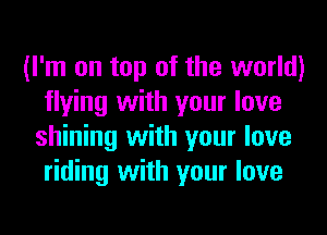 (I'm on top of the world)
flying with your love
shining with your love
riding with your love
