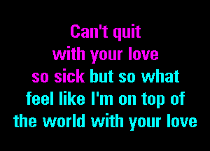 Can't quit
with your love

so sick but 30 what
feel like I'm on top of
the world with your love