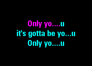 Only yo....u

it's gotta be yo...u
Only yo....u