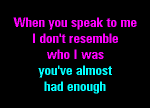 When you speak to me
I don't resemble

who I was
you've almost
had enough